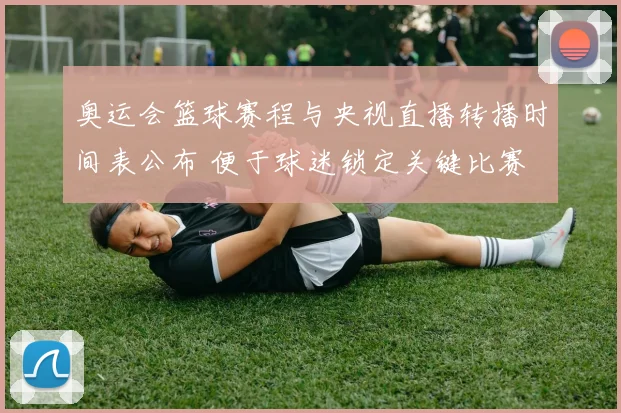 奥运会篮球赛程与央视直播转播时间表公布 便于球迷锁定关键比赛