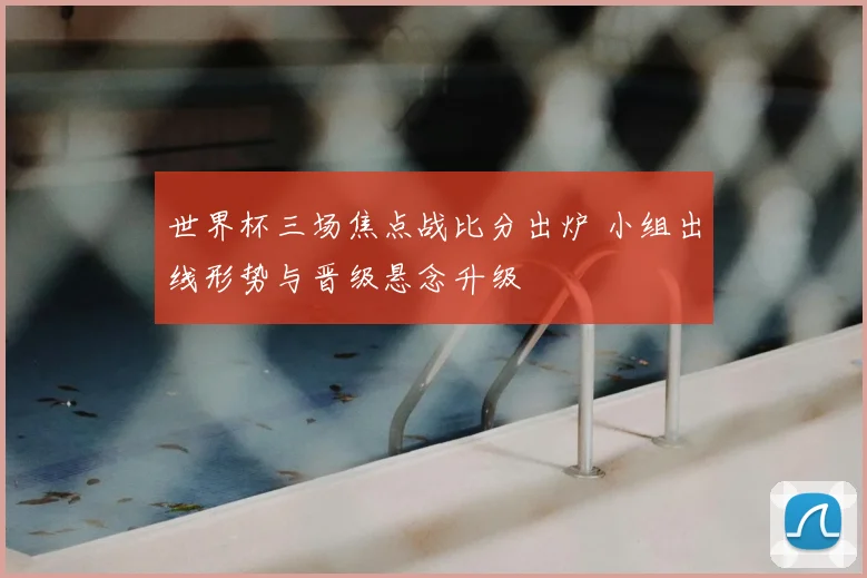 世界杯三场焦点战比分出炉 小组出线形势与晋级悬念升级