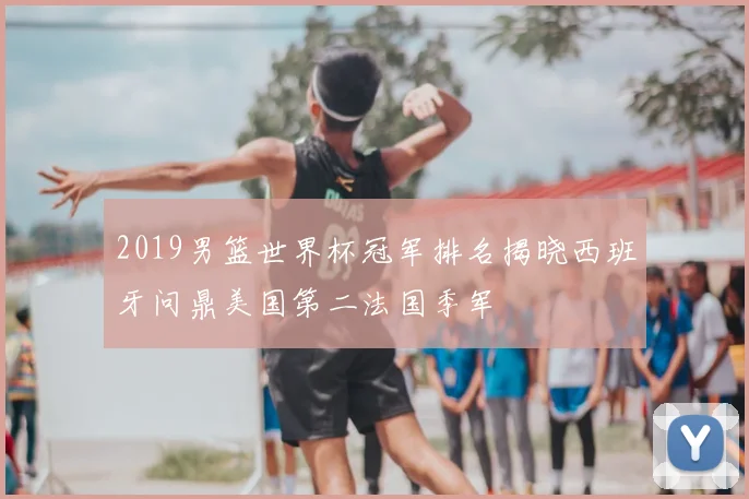 2019男篮世界杯冠军排名揭晓西班牙问鼎美国第二法国季军