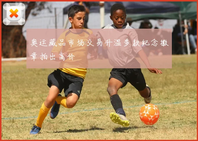 奥运藏品市场交易升温多款纪念徽章拍出高价