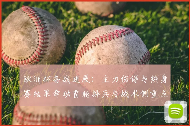 欧洲杯备战进展:主力伤停与热身赛结果牵动首轮排兵与战术侧重点