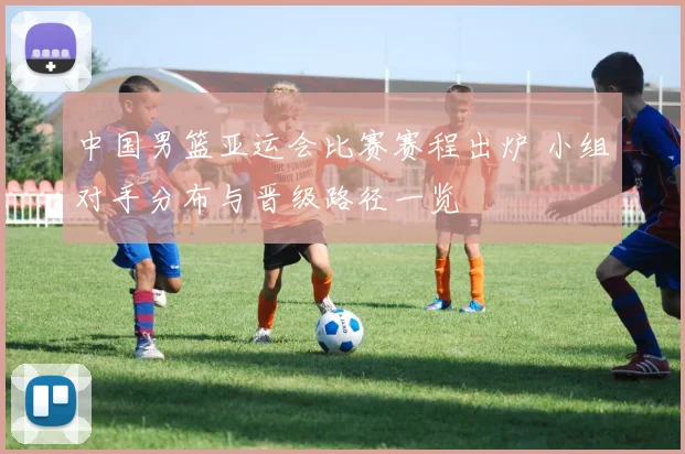 中国男篮亚运会比赛赛程出炉 小组对手分布与晋级路径一览