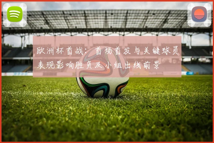 欧洲杯首战:首场首发与关键球员表现影响胜负及小组出线前景