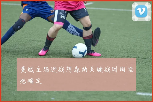 曼城主场迎战阿森纳关键战时间场地确定