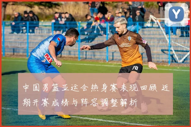 中国男篮亚运会热身赛表现回顾 近期开赛成绩与阵容调整解析