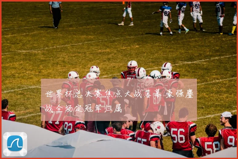 世界杯总决赛焦点大战落幕 豪强鏖战全场定冠军归属