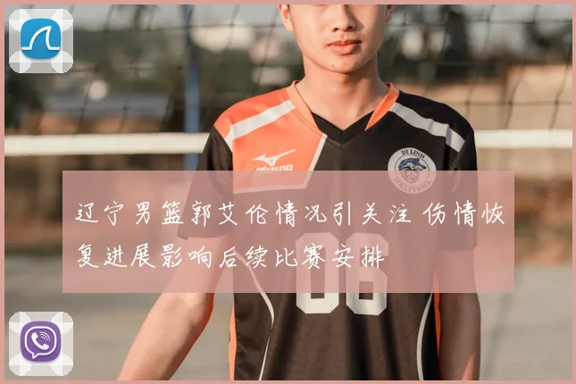 辽宁男篮郭艾伦情况引关注 伤情恢复进展影响后续比赛安排