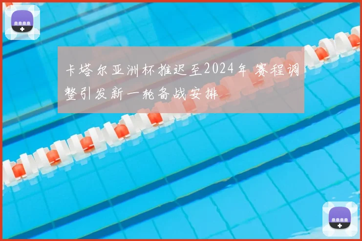 卡塔尔亚洲杯推迟至2024年 赛程调整引发新一轮备战安排