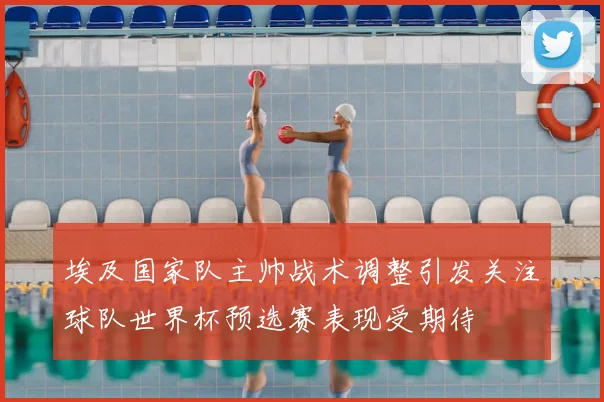 埃及国家队主帅战术调整引发关注球队世界杯预选赛表现受期待