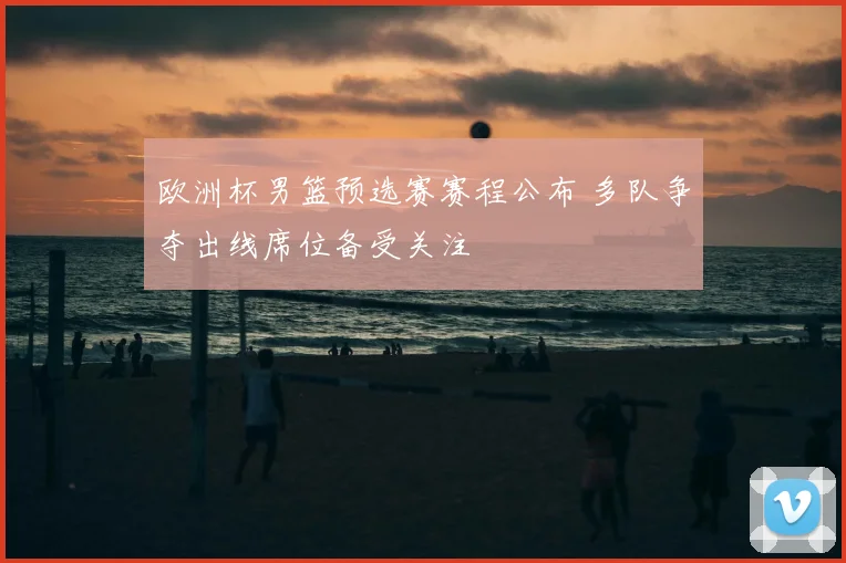 欧洲杯男篮预选赛赛程公布 多队争夺出线席位备受关注