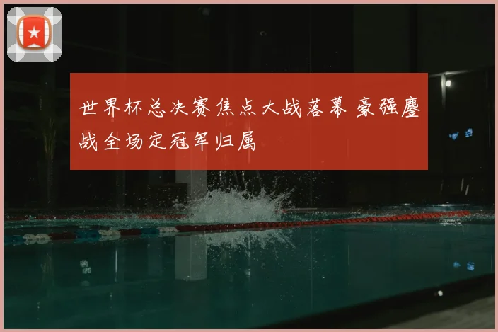 世界杯总决赛焦点大战落幕 豪强鏖战全场定冠军归属