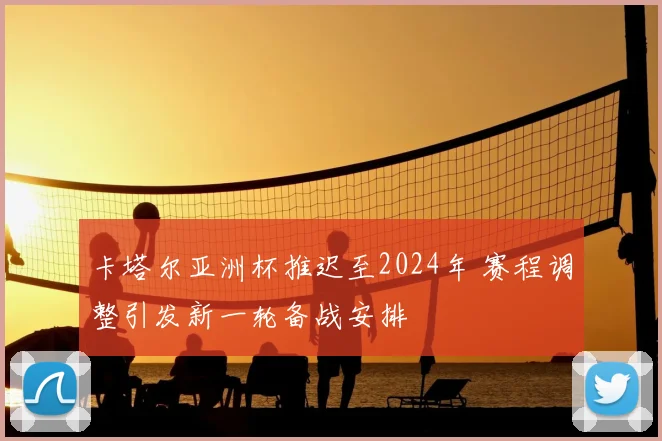 卡塔尔亚洲杯推迟至2024年 赛程调整引发新一轮备战安排