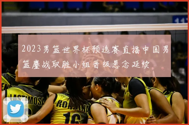 2023男篮世界杯预选赛直播中国男篮鏖战取胜小组晋级悬念延续