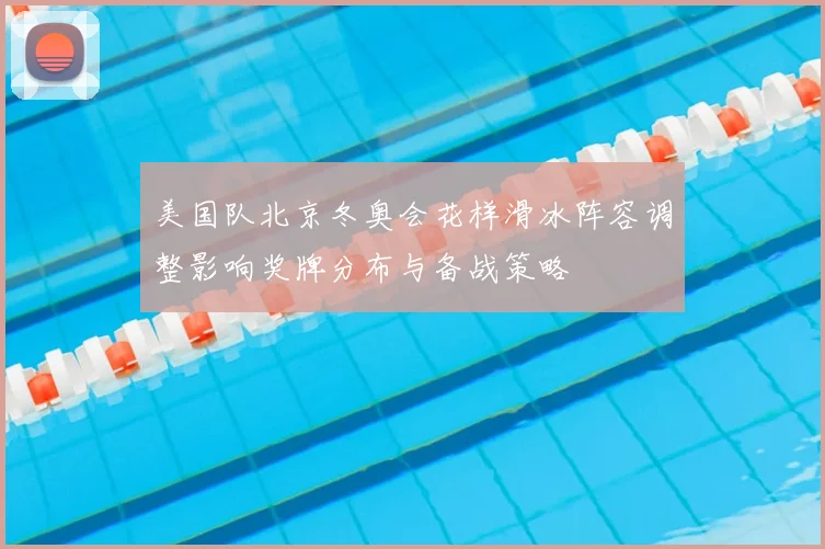 美国队北京冬奥会花样滑冰阵容调整影响奖牌分布与备战策略