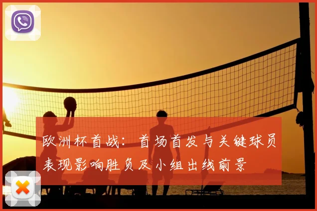 欧洲杯首战:首场首发与关键球员表现影响胜负及小组出线前景