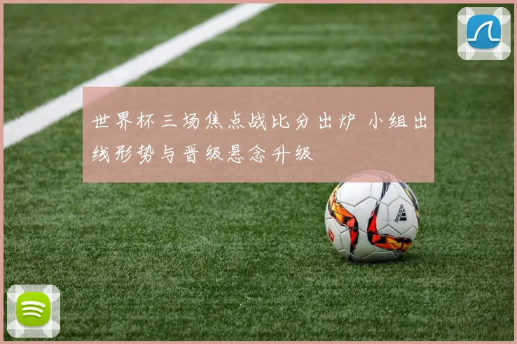 世界杯三场焦点战比分出炉 小组出线形势与晋级悬念升级