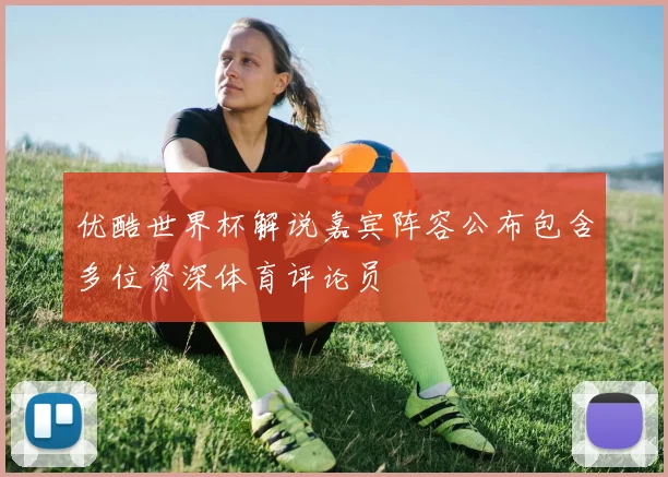 优酷世界杯解说嘉宾阵容公布包含多位资深体育评论员