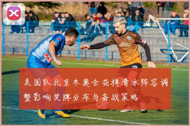美国队北京冬奥会花样滑冰阵容调整影响奖牌分布与备战策略