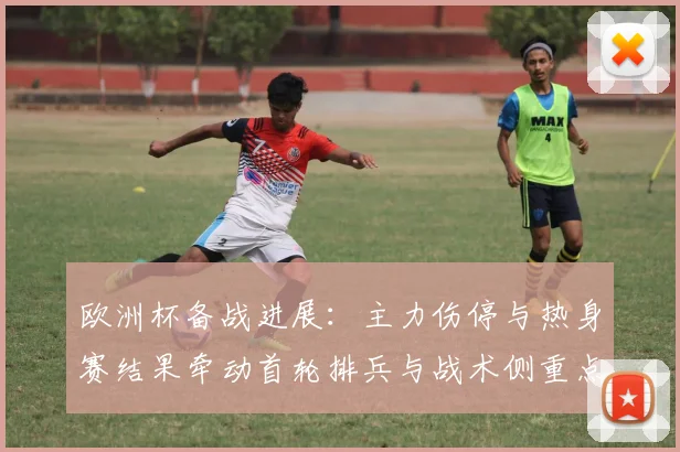 欧洲杯备战进展:主力伤停与热身赛结果牵动首轮排兵与战术侧重点