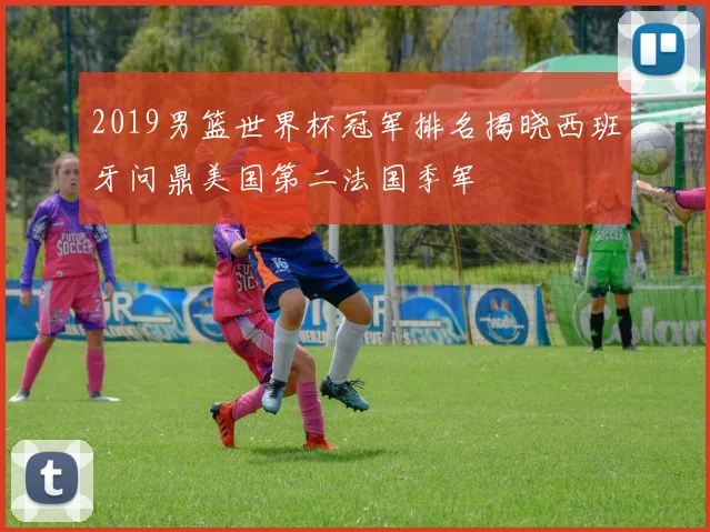 2019男篮世界杯冠军排名揭晓西班牙问鼎美国第二法国季军