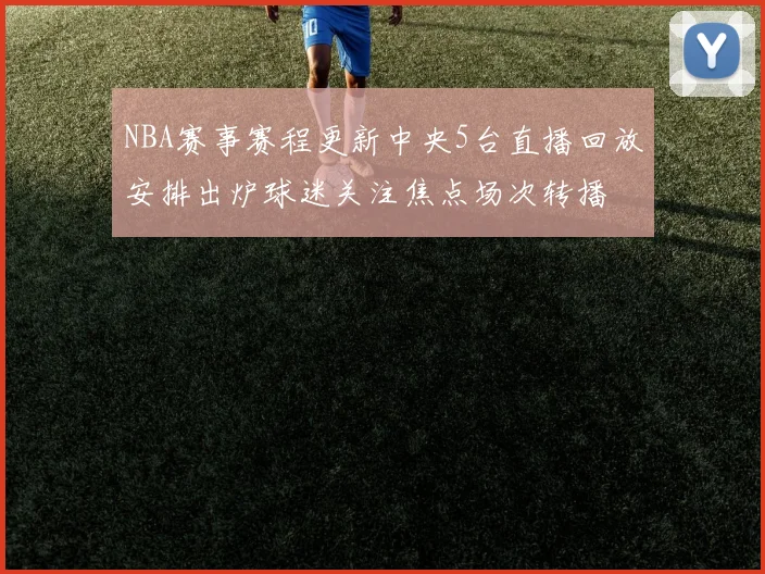 NBA赛事赛程更新中央5台直播回放安排出炉球迷关注焦点场次转播