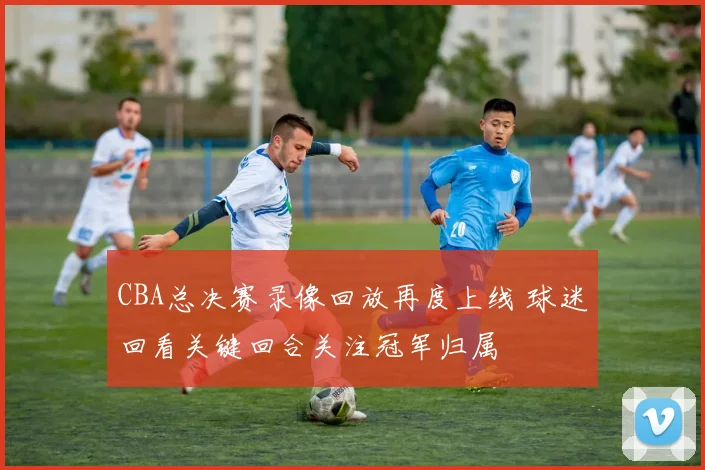 CBA总决赛录像回放再度上线 球迷回看关键回合关注冠军归属