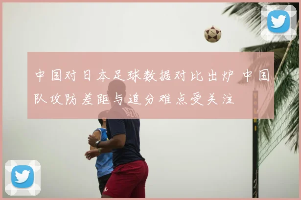 中国对日本足球数据对比出炉 中国队攻防差距与追分难点受关注