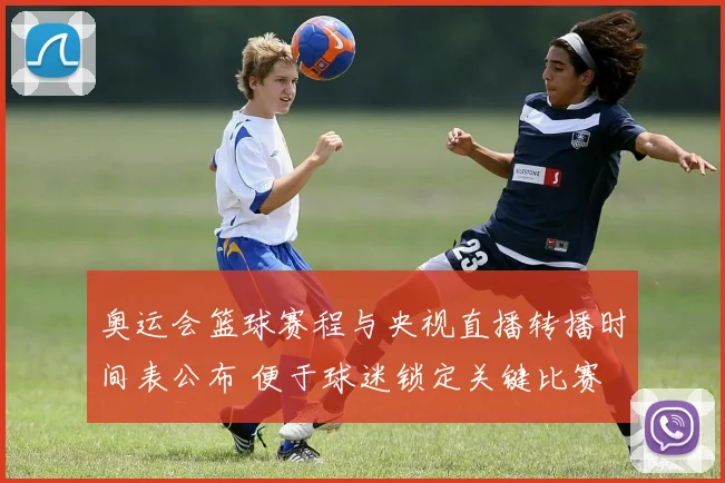 奥运会篮球赛程与央视直播转播时间表公布 便于球迷锁定关键比赛