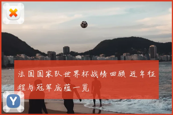 法国国家队世界杯战绩回顾 近年征程与冠军底蕴一览